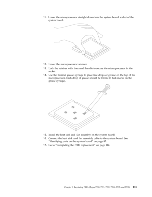 Page 14111 .   
 Lower the microprocessor straight down into the system board socket of the 
system board. 
 
 
   
12. 
 
 Lower the microprocessor retainer. 
13. 
 
 Lock the retainer with the small handle to secure the microprocessor in the 
socket. 
14. 
 
 Use the thermal grease syringe to place five drops of grease on the top of the 
microprocessor. Each drop of grease should be 0.03ml (3 tick marks on the 
grease syringe).
 
 
   
15. 
 
 Install the heat sink and fan assembly on the system board. 
16....