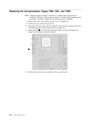 Page 142Replacing the microprocessor (Types 7390, 7391, and 7392) 
Note:   A thermal grease syringe is required to complete the microprocessor 
installation. Make sure the grease syringe is available before beginning the 
procedure. The FRU number for the thermal grease is 91P8835. 
 
1.   
 Remove the cover. See “Removing the cover” on page 114. 
 
2.   
 Lift the fan duct off the heat sink fan. 
 
3.   
 Disconnect the heat sink and fan assembly cable from the system board. See 
“Identifying parts on the...