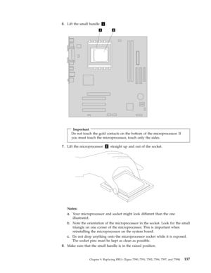 Page 1436.   
 Lift the small handle 1. 
 
 
 
 
 
Important 
Do not touch the gold contacts on the bottom of the microprocessor. If 
you must touch the microprocessor, touch only the sides.
 7.   
 Lift the microprocessor 2 straight up and out of the socket. 
 
 
 
Notes:   
a. 
 
 Your microprocessor and socket might look different than the one 
illustrated. 
b. 
 
 Note the orientation of the microprocessor in the socket. Look for the small 
triangle on one corner of the microprocessor. This is important...