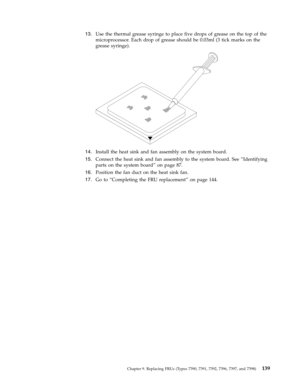 Page 14513.   
 Use the thermal grease syringe to place five drops of grease on the top of the 
microprocessor. Each drop of grease should be 0.03ml (3 tick marks on the 
grease syringe).
 
 
   
14. 
 
 Install the heat sink and fan assembly on the system board. 
15. 
 
 Connect the heat sink and fan assembly to the system board. See “Identifying 
parts on the system board” on page 87. 
16. 
 
 Position the fan duct on the heat sink fan. 
17. 
 
 Go to “Completing the FRU replacement” on page 144.
 
 
Chapter...