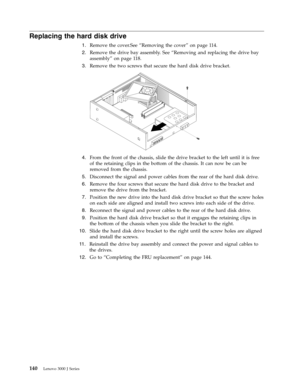 Page 146Replacing the hard disk drive 
 
1.   
 Remove the cover.See “Removing the cover” on page 114. 
 
2.   
 Remove the drive bay assembly. See “Removing and replacing the drive bay 
assembly” on page 118. 
 
3.   
 Remove the two screws that secure the hard disk drive bracket. 
 
 
   
 
4.   
 From the front of the chassis, slide the drive bracket to the left until it is free 
of the retaining clips in the bottom of the chassis. It can now be can be 
removed from the chassis. 
 
5.   
 Disconnect the...