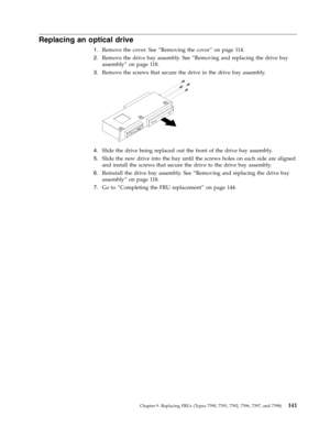 Page 147Replacing an optical drive 
1.   
 Remove the cover. See “Removing the cover” on page 114. 
2. 
 
 Remove the drive bay assembly. See “Removing and replacing the drive bay 
assembly” on page 118. 
3. 
 
 Remove the screws that secure the drive in the drive bay assembly. 
 
 
   
4. 
 
 Slide the drive being replaced out the front of the drive bay assembly. 
5. 
 
 Slide the new drive into the bay until the screws holes on each side are aligned 
and install the screws that secure the drive to the drive...