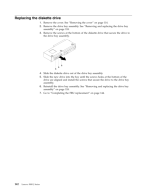 Page 148Replacing the diskette drive 
1.   
 Remove the cover. See “Removing the cover” on page 114. 
2. 
 
 Remove the drive bay assembly. See “Removing and replacing the drive bay 
assembly” on page 118. 
3. 
 
 Remove the screws at the bottom of the diskette drive that secure the drive to 
the drive bay assembly. 
 
 
   
4. 
 
 Slide the diskette drive out of the drive bay assembly. 
5. 
 
 Slide the new drive into the bay until the screws holes at the bottom of the 
drive are aligned and install the screws...