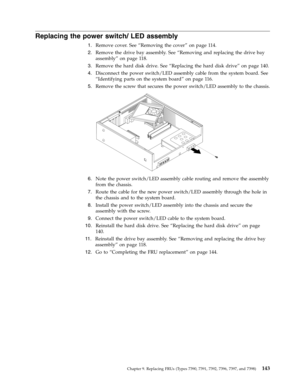 Page 149Replacing the power switch/ LED assembly 
 
1.   
 Remove cover. See “Removing the cover” on page 114. 
 
2.   
 Remove the drive bay assembly. See “Removing and replacing the drive bay 
assembly” on page 118. 
 
3.   
 Remove the hard disk drive. See “Replacing the hard disk drive” on page 140. 
 
4.   
 Disconnect the power switch/LED assembly cable from the system board. See 
“Identifying parts on the system board” on page 116. 
 
5.   
 Remove the screw that secures the power switch/LED assembly to...