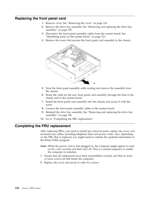 Page 150Replacing the front panel card 
 
1.   
 Remove cover. See “Removing the cover” on page 114. 
 
2.   
 Remove the drive bay assembly. See “Removing and replacing the drive bay 
assembly” on page 118. 
 
3.   
 Disconnect the front panel assembly cables from the system board. See 
“Identifying parts on the system board” on page 116. 
 
4.   
 Remove the screw that secures the front panel card assembly to the chassis. 
 
 
   
 
5.   
 Note the front panel assembly cable routing and remove the assembly...