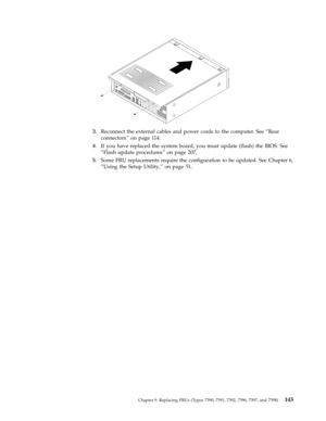 Page 1513.   
 Reconnect the external cables and power cords to the computer. See “Rear 
connectors” on page 114. 
4. 
 
 If you have replaced the system board, you must update (flash) the BIOS. See 
“Flash update procedures” on page 207. 
5. 
 
 Some FRU replacements require the configuration to be updated. See Chapter 6, 
“Using the Setup Utility,” on page 51.
 
Chapter 9. Replacing FRUs (Types 7390, 7391, 7392, 7396, 7397, and 7398) 145 