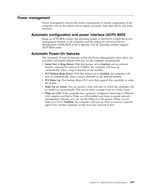 Page 215Power management 
Power management reduces the power consumption of certain components of the 
computer such as the system power supply, processor, hard disk drives, and some 
monitors. 
Automatic configuration and power interface (ACPI) BIOS 
Being an ACPI BIOS system, the operating system is allowed to control the power 
management features of the computer and the setting for Advanced Power 
Management (APM) BIOS mode is ignored. Not all operating systems support 
ACPI BIOS mode. 
Automatic Power-On...