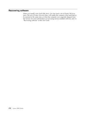 Page 216Recovering software 
When you install a new hard disk drive, you also need a set of Product Recovery 
discs. The set of Product Recovery discs will enable the contents of the hard disk to 
be restored to the same state as when the computer was originally shipped from 
the factory. For more information on recovering factory-installed software, refer to 
“Recovering software” in the User Guide. 
 
210 Lenovo 3000 J Series 