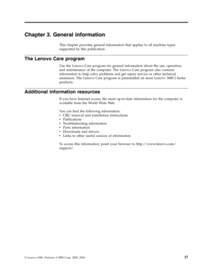 Page 43Chapter 3. General information 
This chapter provides general information that applies to all machine types 
supported by this publication. 
The Lenovo Care program 
Use the Lenovo Care program for general information about the use, operation, 
and maintenance of the computer. The Lenovo Care program also contains 
information to help solve problems and get repair service or other technical 
assistance. The Lenovo Care program is preinstalled on most Lenovo 3000 J Series 
products. 
Additional...