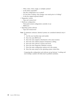 Page 48–   
 What, when, where, single, or multiple systems? 
– 
 
 Is the failure repeatable? 
– 
 
 Has this configuration ever worked? 
– 
 
 If it has been working, what changes were made prior to it failing? 
– 
 
 Is this the original reported failure?
v
   
 Diagnostics version 
– 
 
 Type and version level
v
   
 Hardware configuration 
– 
 
 Print (print screen) configuration currently in use 
– 
 
 BIOS level
v
   
 Operating system software 
– 
 
 Type and version level
Note:
   To eliminate...