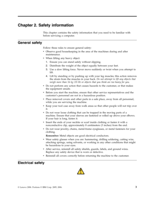 Page 9Chapter 2. Safety information 
This chapter contains the safety information that you need to be familiar with 
before servicing a computer. 
General safety 
Follow these rules to ensure general safety: 
v   
 Observe good housekeeping in the area of the machines during and after 
maintenance. 
v 
 
 When lifting any heavy object: 
1. 
 
 Ensure you can stand safely without slipping. 
2. 
 
 Distribute the weight of the object equally between your feet. 
3. 
 
 Use a slow lifting force. Never move...