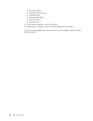 Page 88c.   
 Memory modules 
d. 
 
 Extended video memory 
e. 
 
 External Cache 
f. 
 
 External Cache RAM 
g. 
 
 Hard disk drive 
h. 
 
 Diskette drive
3.
   
 Power-on the computer to re-test the system. 
4. 
 
 Repeat steps 1 through 3 until you find the failing device or adapter. 
If all devices and adapters have been removed, and the problem continues, replace 
the system board. 
 
82 Lenovo 3000 J Series 