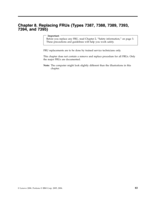 Page 89Chapter 8. Replacing FRUs (Types 7387, 7388, 7389, 7393, 
7394, and 7395) 
 
Important 
Before you replace any FRU, read Chapter 2, “Safety information,” on page 3. 
These precautions and guidelines will help you work safely.
 FRU replacements are to be done by trained service technicians only. 
This chapter does not contain a remove and replace procedure for all FRUs. Only 
the major FRUs are documented. 
Note:   The computer might look slightly different than the illustrations in this 
chapter.
 
 
©...