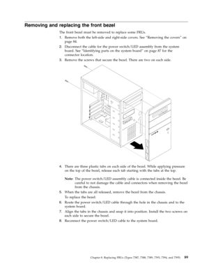 Page 95Removing and replacing the front bezel 
The front bezel must be removed to replace some FRUs. 
1.   
 Remove both the left-side and right-side covers. See “Removing the covers” on 
page 84. 
2. 
 
 Disconnect the cable for the power switch/LED assembly from the system 
board. See “Identifying parts on the system board” on page 87 for the 
connector location. 
3. 
 
 Remove the screws that secure the bezel. There are two on each side.
 
 
   
4. 
 
 There are three plastic tabs on each side of the bezel....