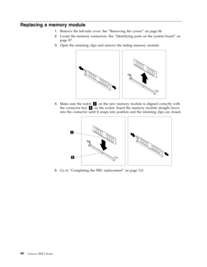 Page 96Replacing a memory module 
1.   
 Remove the left-side cover. See “Removing the covers” on page 84. 
2. 
 
 Locate the memory connectors. See “Identifying parts on the system board” on 
page 87. 
3. 
 
 Open the retaining clips and remove the failing memory module. 
 
 
   
4. 
 
 Make sure the notch 1 on the new memory module is aligned correctly with 
the connector key 2 on the socket. Insert the memory module straight down 
into the connector until it snaps into position and the retaining clips...