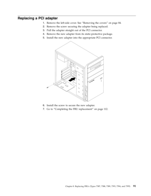Page 97Replacing a PCI adapter 
1.   
 Remove the left-side cover. See “Removing the covers” on page 84. 
2. 
 
 Remove the screw securing the adapter being replaced. 
3. 
 
 Pull the adapter straight out of the PCI connector. 
4. 
 
 Remove the new adapter from its static-protective package. 
5. 
 
 Install the new adapter into the appropriate PCI connector. 
 
 
   
6. 
 
 Install the screw to secure the new adapter. 
7. 
 
 Go to “Completing the FRU replacement” on page 112.
 
 
Chapter 8. Replacing FRUs...