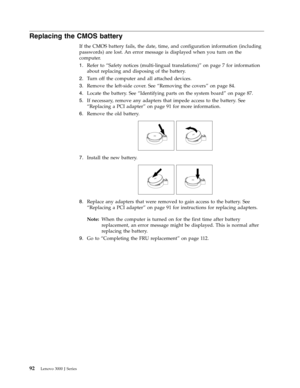 Page 98Replacing the CMOS battery 
If the CMOS battery fails, the date, time, and configuration information (including 
passwords) are lost. An error message is displayed when you turn on the 
computer. 
1.   
 Refer to “Safety notices (multi-lingual translations)” on page 7 for information 
about replacing and disposing of the battery. 
2. 
 
 Turn off the computer and all attached devices. 
3. 
 
 Remove the left-side cover. See “Removing the covers” on page 84. 
4. 
 
 Locate the battery. See “Identifying...