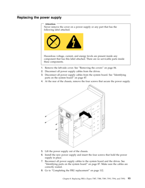 Page 99Replacing the power supply 
 
Attention 
Never remove the cover on a power supply or any part that has the 
following label attached. 
   
 
Hazardous voltage, current, and energy levels are present inside any 
component that has this label attached. There are no servicable parts inside 
these components. 
1.   
 Remove the left-side cover. See “Removing the covers” on page 84. 
2. 
 
 Disconnect all power supply cables from the drives. 
3. 
 
 Disconnect all power supply cables from the system board....