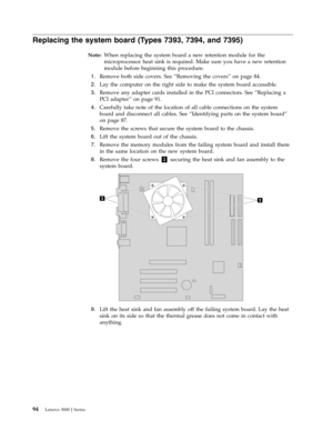 Page 100Replacing the system board (Types 7393, 7394, and 7395) 
Note:   When replacing the system board a new retention module for the 
microprocessor heat sink is required. Make sure you have a new retention 
module before beginning this procedure. 
 
1.   
 Remove both side covers. See “Removing the covers” on page 84. 
 
2.   
 Lay the computer on the right side to make the system board accessible. 
 
3.   
 Remove any adapter cards installed in the PCI connectors. See “Replacing a 
PCI adapter” on page 91....