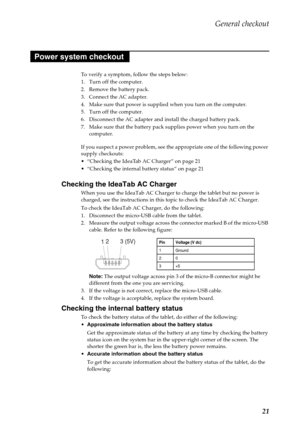 Page 25General checkout
21
To verify a symptom, follow the steps below:
1. Turn off the computer.
2. Remove the battery pack.
3. Connect the AC adapter.
4. Make sure that power is supplied when you turn on the computer.
5. Turn off the computer.
6. Disconnect the AC adapter and install the charged battery pack.
7. Make sure that the battery pack supplies power when you turn on the 
computer.
If you suspect a power problem, see the appropriate one of the following power 
supply checkouts:
 “Checking the IdeaTab...