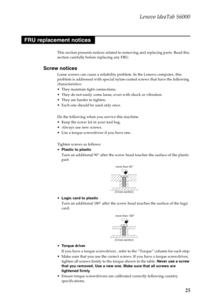 Page 29Lenovo IdeaTab S6000
25
This section presents notices related to removing and replacing parts. Read this 
section carefully before replacing any FRU.
Screw notices
Loose screws can cause a reliability problem. In the Lenovo computer, this 
problem is addressed with special nylon-coated screws that have the following 
characteristics:
 They maintain tight connections.
 They do not easily come loose, even with shock or vibration.
 They are harder to tighten.
 Each one should be used only once.
Do the...