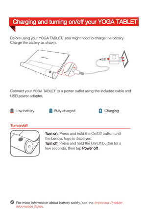 Page 5Connect your YOGA TABLET to a power outlet using the included cable and 
USB power adapter. 
 
Low battery Fully charged Charging
For more information about batter y safety, see the Important Product 
Information Guide.
Before using your YOGA TABLET,  you might need to charge the battery.
Charge the battery as shown.
Turn on/off
Turn on: Press and hold the On/Off button until 
the Lenovo logo is displayed.
Tu r n  o f f
: Press and hold the On/Off button for a 
few seconds, then tap Power off .
Charging...
