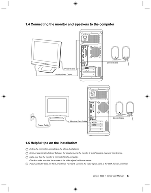 Page 145Lenovo 3000 H Series User Manual
1.4 Connecting the monitor and speakers to the computer
Monitor Data CablePower CableLine in Cable
Monitor Data Cable
Power CableLine in Cable
1.5 Helpful tips on the installation
Follow the connection according to the above illustrations.
Keep an appropriate distance between the speakers and the monitor to avoid possible magnetic interference.
Make sure that the monitor is connected to the computer.
Check to make sure that the screws in the video signal cable are...