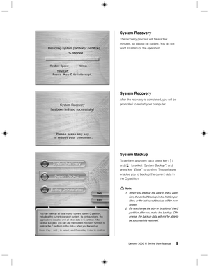 Page 189Lenovo 3000 H Series User Manual
System Backup
To perform a system back press key ( R )
and ( r ) to select “System Backup”, and
press key “Enter” to confirm. This software
enables you to backup the current data in
the C partition.
Note:
1. When you backup the data in the C parti-
tion, the default backup in the hidden par-
tition, or the last saved backup, will be over-
written.
2.Do not change the size or location of the C
partition after you make the backup. Oth-
erwise, the backup data will not be...