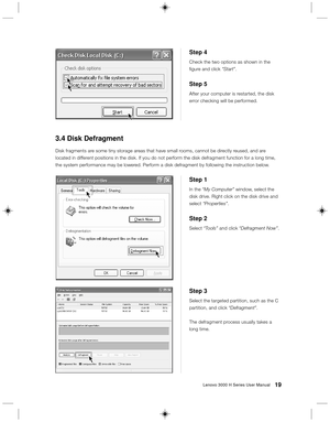 Page 2819Lenovo 3000 H Series User Manual
Step 3
Select the targeted partition, such as the C
partition, and click “Defragment”.
The defragment process usually takes a
long time.
Step 1
In the “My Computer” window, select the
disk drive. Right click on the disk drive and
select “Properties”.
Step 2
Select “Tools” and click “Defragment Now”.
3.4 Disk Defragment
Disk fragments are some tiny storage areas that have small rooms, cannot be directly reused, and are
located in different positions in the disk. If you...