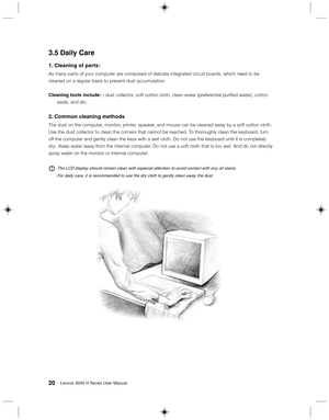 Page 2920Lenovo 3000 H Series User Manual
3.5 Daily Care
1. Cleaning of parts:
As many parts of your computer are composed of delicate integrated circuit boards, which need to be
cleaned on a regular basis to prevent dust accumulation.
Cleaning tools include: : dust collector, soft cotton cloth, clean water (preferential purified water), cotton
swab, and etc.
2. Common cleaning methods
The dust on the computer, monitor, printer, speaker, and mouse can be cleaned away by a soft cotton cloth.
Use the dust...