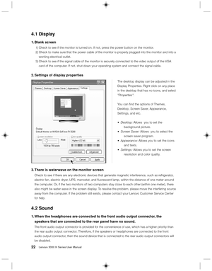 Page 3122Lenovo 3000 H Series User Manual
The desktop display can be adjusted in the
Display Properties. Right click on any place
in the desktop that has no icons, and select
Properties.
You can find the options of Themes,
Desktop, Screen Saver, Appearance,
Settings, and etc.
•Desktop: Allows  you to set the
background picture.
•Screen Saver: Allows  you to select the
screen saver program.
•Appearance: Allows you to set the icons
and texts.
•Settings: Allows you to set the screen
resolution and color quality....