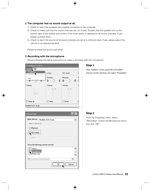 Page 3223Lenovo 3000 H Series User Manual
Step 2
From the Properties menu, select
“Recording”. Check the Microphone option
and click “OK”.
Step 1
Click “Options” at the upper left of the Main
Volume Control window, and select “Properties”.
2The computer has no sound output at all.
1) Check to see if the speakers are properly connected to the computer.
2) Check to make sure that the sound channels are not muted. Double click the speaker icon at the
bottom right of the toolbar and confirm if the mute option is...