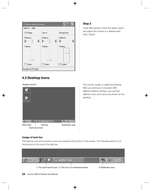 Page 3324Lenovo 3000 H Series User Manual
Step 3
Under Microphone, check the Select option
and adjust the volume to a desired level.
Click “Close”.
Desktop shortcut
Start menu
 Quick launch barTask bar Notification area
The monitor screen is called the desktop.
After you starts your computer. With
different desktop settings, you can find
different icons and menus are shown on the
desktop.
4.3 Desktop Icons
Usage of task bar
The task bar and some shortcut icons are located at the bottom of the screen. The...