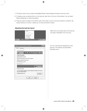 Page 3425Lenovo 3000 H Series User Manual
Right click on any blank area of the task bar,
and select “Properties” from the menu.
Adjusting the task bar layout
You can customize the appearance of the
task bar in the Taskbar and Start Menu
Properties menu. 1) The Quick Launch icons usually include Media Player, Internet Explorer browser, and much more.
2) To display a pop-up window that is on the task bar, right click on the icon of the window. You can select
Restore, Maximize, or Close the window.
3) There are...