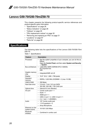 Page 3026
G50-70/G50-70m/Z50-70 Hardware Maintenance Manual
Lenovo G50-70/G50-70m/Z50-70
This	chapter	 presents	 the	following 	product-specific	 service	references	 and	product-specific	parts	information:
•	“Specifications”	on	page	26
•	“Status	indicators”	on	page	28
•	“Hotkeys”	on	page	29
•	“FRU	replacement	notices”	on	page	30
•	“Removing	and	replacing	an	FRU”	on	page	31
•	“Locations”	on	page	67
•	“Parts	list”	on	page	69
Specifications
The	 following	 table	lists	the	specifications	 of	the	 Lenovo...