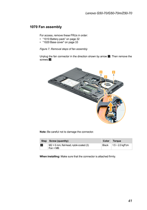 Page 4541
Lenovo G50-70/G50-70m/Z50-70
1070 Fan assembly
For	access,	remove	these	FRUs	in	order:	
•	“1010	Battery	pack”	on	page	32•	“1020	Base	cover”	on	page	33
Figure 7. Removal steps of fan assembly 
Unplug	the	fan	connector	 in	the	 direction	 shown	by	arrow	1.	Then	 remove	 the	screws	2.



Note:	Be	careful	not	to	damage	the	connector.
StepScrew (quantity)ColorTorque
2M2	×	6	mm,	flat-head,	nylok-coated	(3)		Fan	+	MBBlack1.5	~	2.0	kgf*cm
When installing:	Make	sure	that	the	connector	is	attached	firmly. 