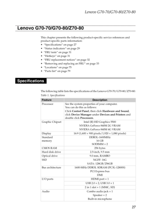 Page 31Lenovo G70-70/G70-80/Z70-80
27
This chapter presents the following product-specific service references and 
product-specific parts information:
 “Specifications” on page 27
 “Status indicators” on page 29
 “FRU tests” on page 31

 “FRU replacement notices” on page 32
 “Removing and replacing an FRU” on page 33

 “Parts list” on page 79
The following table lists the specifications of the Lenovo G70-70/G70-80/Z70-80:
Table 1. Specifications
FeatureDescription
Processor See the system properties of your...