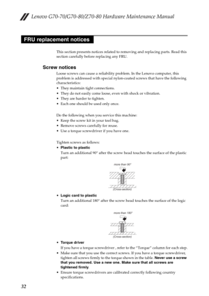 Page 36Lenovo G70-70/G70-80/Z70-80 Hardware Maintenance Manual
32
This section presents notices related to removing and replacing parts. Read this 
section carefully before replacing any FRU.
Screw notices
Loose screws can cause a reliability problem. In the Lenovo computer, this 
problem is addressed with special nylon-coated screws that have the following 
characteristics:
 They maintain tight connections.
 They do not easily come loose, even with shock or vibration.
 They are harder to tighten.
 Each one...