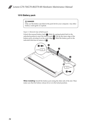 Page 38Lenovo G70-70/G70-80/Z70-80 Hardware Maintenance Manual
341010 Battery pack
Figure 1. Removal steps of battery pack
Unlock the manual battery latch  . Slide the spring-loaded latch to the 
unlocked position to eject the battery pack  . Lift up the inner edge of the 
battery pack, pivoting it on the outer edge  . Slide the battery pack in the 
indicated direction to remove it  .
When installing: Install the battery pack along the slide rails of the slot. Then 
make sure that the battery release lever is...