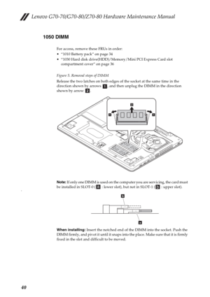 Page 44Lenovo G70-70/G70-80/Z70-80 Hardware Maintenance Manual
401050 DIMM
For access, remove these FRUs in order:
 “1010 Battery pack” on page 34
 “1030 Hard disk drive(HDD)/Memory/Mini PCI Express Card slot 
compartment cover” on page 36
Figure 5. Removal steps of DIMM
Release the two latches on both edges of the socket at the same time in the 
direction shown by arrows  , and then unplug the DIMM in the direction 
shown by arrow  .
Note: If only one DIMM is used on the computer you are servicing, the card...