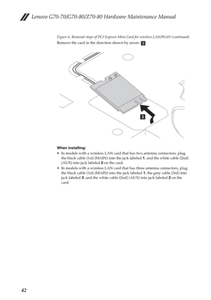 Page 46Lenovo G70-70/G70-80/Z70-80 Hardware Maintenance Manual
42
Figure 6. Removal steps of PCI Express Mini Card for wireless LAN/WAN (continued)
Remove the card in the direction shown by arrow  .
When installing:
 In models with a wireless LAN card that has two antenna connectors, plug 
the black cable (1st) (MAIN) into the jack labeled 1, and the white cable (2nd) 
(AUX) into jack labeled 2 on the card.
 In models with a wireless LAN card that has three antenna connectors, plug 
the black cable (1st) (MAIN)...