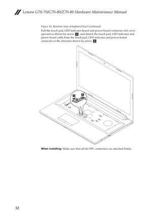 Page 56Lenovo G70-70/G70-80/Z70-80 Hardware Maintenance Manual
52
Figure 10. Removal steps of keyboard bezel (continued)
Pull the touch pad, LED indicator board and power board connector slot cover 
upward as shown by arrow  , and detach the touch pad, LED indicator and 
power board cable from the touch pad, LED indicator and power board 
connector in the direction shown by arrow  .
When installing: Make sure that all the FPC connectors are attached firmly.
d
e
ed 