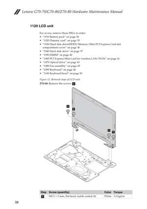 Page 62Lenovo G70-70/G70-80/Z70-80 Hardware Maintenance Manual
581120 LCD unit
For access, remove these FRUs in order:
 “1010 Battery pack” on page 34
 “1020 Dummy card” on page 35
 “1030 Hard disk drive(HDD)/Memory/Mini PCI Express Card slot 
compartment cover” on page 36
 “1040 Hard disk drive” on page 37
 “1050 DIMM” on page 40
 “1060 PCI Express Mini Card for wireless LAN/WAN” on page 41
 “1070 Optical drive” on page 43
 “1080 Fan assembly” on page 45
 “1090 Keyboard” on page 46
 “1100 Keyboard bezel” on...