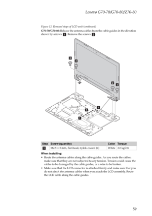 Page 63Lenovo G70-70/G70-80/Z70-80
59
Figure 12. Removal steps of LCD unit (continued)
G70-70/G70-80: Release the antenna cables from the cable guides in the direction 
shown by arrows  . Remove the screws  .
When installing:
 Route the antenna cables along the cable guides. As you route the cables, 
make sure that they are not subjected to any tension. Tension could cause the 
cables to be damaged by the cable guides, or a wire to be broken.
 Make sure that the LCD connector is attached firmly and make sure...