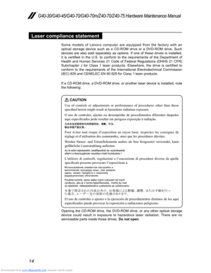 Page 18Downloaded from www.Manualslib.com manuals search engine 14
G40-30/G40-45/G40-70/G40-70m/Z40-70/Z40-75 Hardware Maintenance Manual
Laser compliance statement
Some models of Lenovo computer are equipped from the factory with an 
optical storage device such as a CD-ROM drive or a DVD-ROM drive. Such 
devices are also sold separately as options. If one of these drives is installed, 
it  is  certified  in  the  U.S.  to  conform  to  the  requirements  of  the  Department  of 
Health and Human Services 21...