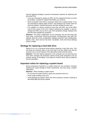 Page 21Downloaded from www.Manualslib.com manuals search engine 17
Important service information
Use the following strategy to prevent unnecessary expense for replacing and 
servicing FRUs:
• If you are instructed to replace an FRU, but the replacement does not solve 
the problem, reinstall the original FRU before you continue.
• Some computers have both a processor board and a system board. If you 
are instructed to replace either of them, and replacing one of them does not 
solve the problem, reinstall that...