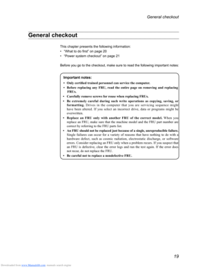 Page 23Downloaded from www.Manualslib.com manuals search engine 19
General checkout 
General checkout 
This chapter presents the following information:
• “What to do first” on page 20
• “Power system checkout” on page 21
Before you go to the checkout, make sure to read the following important\
 notes:
Important notes:
•	 Only	certified	trained	personnel	can	service	the	computer.
• 	 Before 	
r
 eplacing 	
any
 	
FRU,
 	
r
 ead 	
the
 	
entir
 e 	
page
 	
on
 	
r
 emoving 	
and
 	
r
 eplacing
	FRUs.
•...