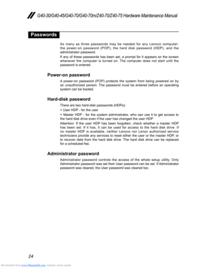 Page 28Downloaded from www.Manualslib.com manuals search engine 24
G40-30/G40-45/G40-70/G40-70m/Z40-70/Z40-75 Hardware Maintenance Manual
Passwords
As many as three passwords may be needed for any Lenovo computer: 
the power-on password (POP), the hard disk password (HDP), and the 
administrator password.
If any of these passwords has been set, a prompt for it appears on the screen 
whenever the computer is turned on. The computer does not start until the 
password is entered.
Power-on password
A power-on...