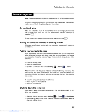 Page 29Downloaded from www.Manualslib.com manuals search engine 25
Related service information
Power management
Note: Power management modes are not supported for APM operating system.
To reduce power consumption, the computer has three power management 
modes: screen blank, sleep (standby), and hibernation.
Screen blank state
If the time set on the “Turn off monitor” timer in the operating system expires, 
the LCD backlight turns off. You can also turn off the LCD backlight by   
pressing 
.
To end screen...