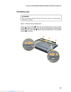 Page 37Downloaded from www.Manualslib.com manuals search engine 33
Lenovo G40-30/G40-45/G40-70/G40-70m/Z40-70/Z40-75
1010 Battery pack
 DANGER
Only	use	the 	battery 	specified 	in 	the 	parts 	list 	for 	your 	computer . 	Any 	other 	battery 	could
	 ignite 	 or 	 explode. 	
Figure 1. Removal steps of battery pack
Unlock the manual latch  1. Slide the spring-loaded latch to the unlocked 
position  2 to eject the battery pack. Lift up the inner edge of the battery pack, 
pivoting it on the outer edge  3. Gently...